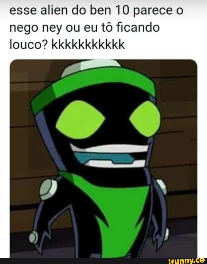 esse alien do ben 10 parece o
nego ney ou eu tô ficando
louco? kkkkkkkkkkk