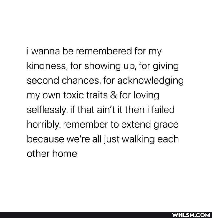i wanna be remembered for my kindness, for showing up, for giving second chances, for acknowledging my own toxic traits & for loving selflessly. if that ain't it then i failed horribly. remember to extend grace because we're all just walking each other home
