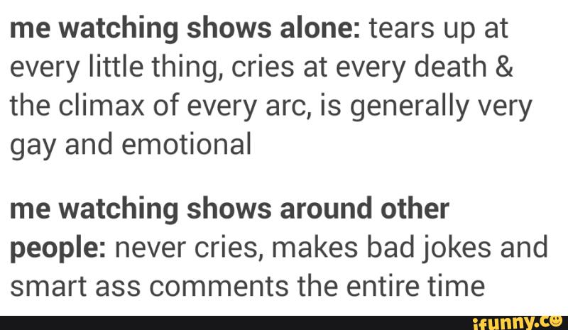 me watching shows alone: tears up at
every little thing, cries at every death &
the climax of every arc, is generally very
gay and emotional
me watching shows around other
people: never cries, makes bad jokes and
smart ass comments the entire time