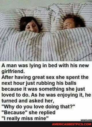 Aman was lying in bed with his new girlfriend.
After having great sex she spent the next hour just rubbing his balls because it was something she just loved to do. As he was enjoying it, he turned and asked her,
"Why do you love doing that?"
"Because" she replied
"Lreally miss mine"