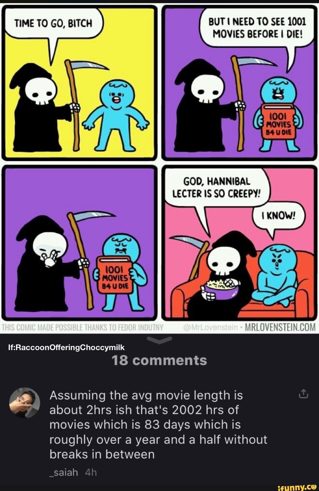 TIME TO GO, BITCH BUT NEED TO SEE 1001
MOVIES BEFORE I DIE!
GOD, HANNIBAL LECTER IS SO CREEPY!
THIS COMIC MADE POSSIBLE THANKS TO @MrLovenstein
If: RaccoonOfferingChoccymilk
18 comments
Assuming the avg movie length is about 2hrs ish that's 2002 hrs of movies which is 83 days which is roughly over a year and a half without breaks in between
_saiah