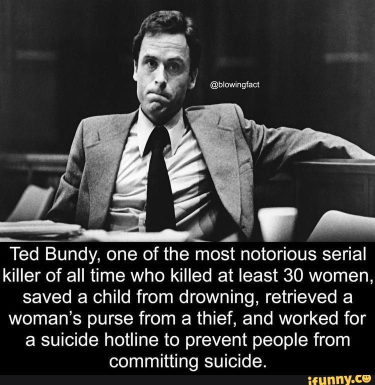 sy mm
Ted Bundy, one of the most notorious serial killer of all time who killed at least 30 women, saved a child from drowning, retrieved a woman's purse from a thief, and worked for a suicide hotline to prevent people from committing suicide.