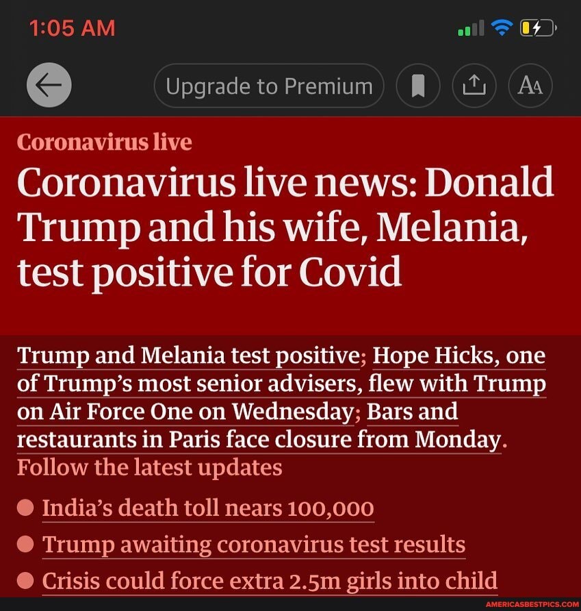 AM Upgrade to Premium ) ) Ww Aa
Coronavirus live
Coronavirus live news: Donald
Trump and his wife, Melania, test positive for Covid
Trump and Melania test positive; Hope Hicks, one of Trump's most senior advisers, flew with Trump on Air Force One on Wednesday; Bars and restaurants in Paris face closure from Monday.
Follow the latest updates
@ India's death toll nears 100,000
Trump awaiting coronavirus test results
Onicic oniuld farro avtroa 9 Em oirle intn child