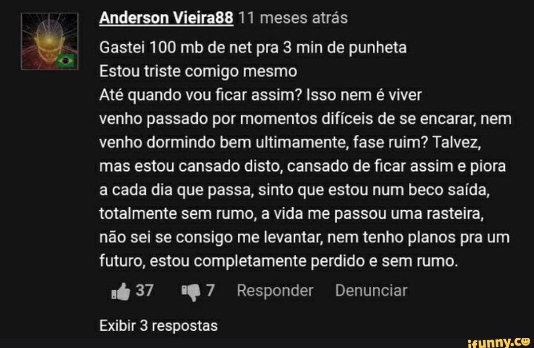 Anderson Vieira88 11 meses atrás
Gastei 100 mb de net pra 3 min de punheta
Estou triste comigo mesmo
Até quando vou ficar assim? Isso nem é viver
venho passado por momentos difíceis de se encarar, nem venho dormindo bem ultimamente, fase ruim? Talvez, mas estou cansado disto, cansado de ficar assim e piora a cada dia que passa, sinto que estou num beco saída, totalmente sem rumo, a vida me passou uma rasteira, não sei se consigo me levantar, nem tenho planos pra um futuro, estou completamente perdido e sem rumo.
37 Responder Denunciar
Exibir 3 respostas