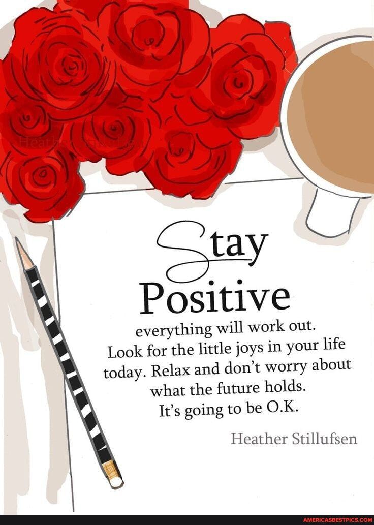 tay
Positive
everything will work out.
Look for the little joys in your life today. Relax and don't worry about what the future holds.
It's going to be O.K.
Heather Stillufsen