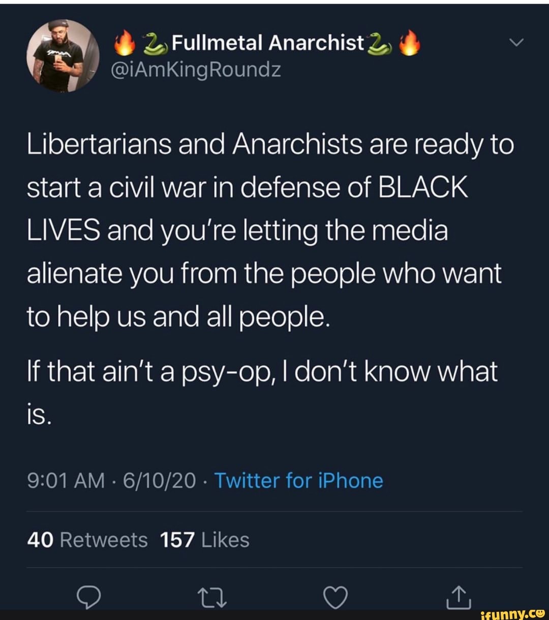 Libertarians and Anarchists are ready to
start a civil war in defense of BLACK
LIVES and you're letting the media
alienate you from the people who want
to help us and all people.
If that ain't a psy-op, I don't know what
9:01 AM 6/10/20 Twitter for iPhone