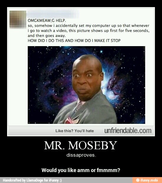 OMGKMEAW,G HELP.
so, somehow i accidentally set my computer up so that whenever
i go to watch a video, this picture shows up first for five seconds,
and then goes away.
HOW DID I DO THIS AND HOW DO I MAKE IT STOP
Like this? You'll hate
nfriendable.com
MR. MOSEBY
dissaproves.
Would you like amm or fmmmm? - Would you like amm or fmmmm?