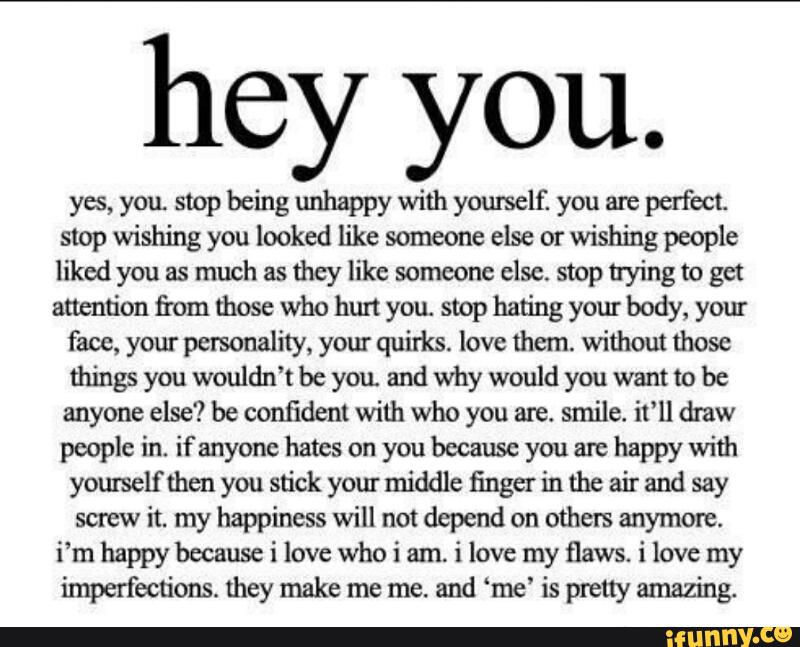 hey you.
yes, you stop being unhappy with yourself. you are
perfect.
stop wishing you looked like someone else or wishing people
liked you as much as
they like someone else. stop trying to get
attention fi'om those who hun you. stop hating your body, your
face, your personality, your quirks. love them. without those
things you wouldn’t be you. and why would you want to be
anyone else? be confident with who you are. smile. it‘ll draw
people in. if anyone hates on you because you are happy with
yom'selfthen you stick your middle finger in the air and say
screw
it. my happiness will not depend on others anymore.
i’m happy because i love who i am.
i love my flaws. i love my
imperfections. they make me me. and ‘me’ is pteuy amazing.
