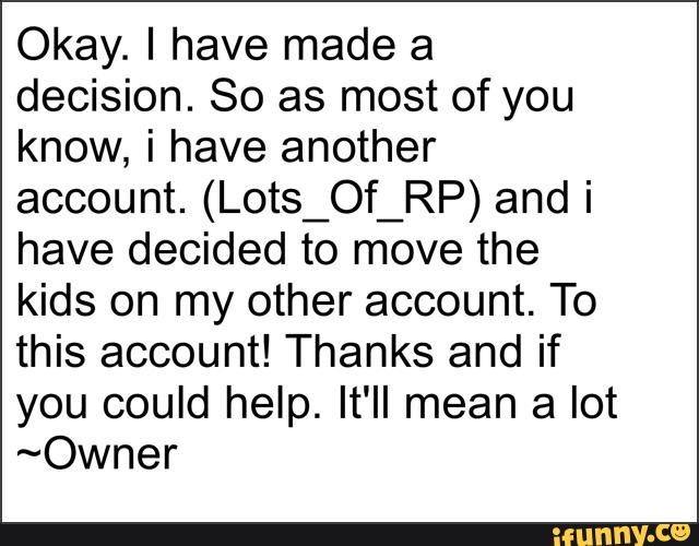 Okay. I have made a
decision. So as most of you
know, i have another
account. (Lots_Of_RP) and i
have decided to move the
kids on my other account. To
this account! Thanks and if
you could help. It'II mean a lot
~Owner