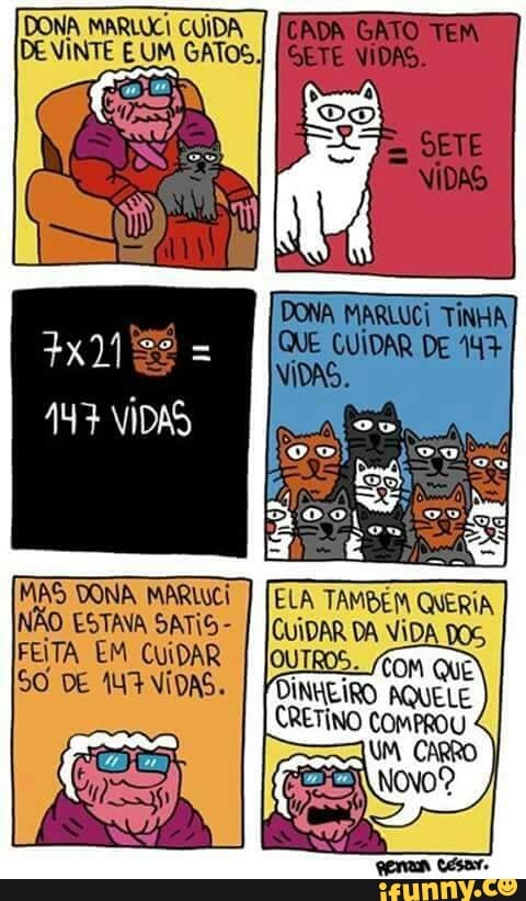 DONA MARLUCI CUIDA
DE VINTE E UM GATOS
AY} VIDAS
MAS DONA MARWCI
[ELA TAMBEM QUERIA,
NAO ESTAVA SATIS-
I
IcuiDAR DA VIDA DOS,
FEITA EM CUIDAR Com QUÊ SO DE ANA NÍDAS.
I
Foingiro AQUELE
CRETINO COMPROU