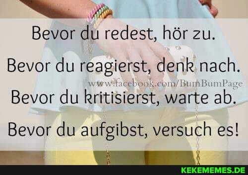 Bevor du redest, hör zu.
Bevor du reagierst, denk nach.
Bevor du kritisierst, warte ab.
Bevor du aufgibst, versuch es!