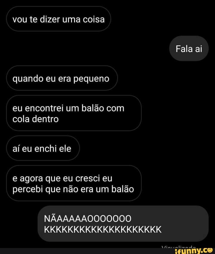 vou te dizer uma coisa
Fala ai
quando eu era pequeno
eu encontrei um balão com cola dentro
aí eu enchi ele
e agora que eu cresci eu percebi que não era um balão
NÃAAAAAO000000
KKKKKKKKKKKKKKKKKKKK