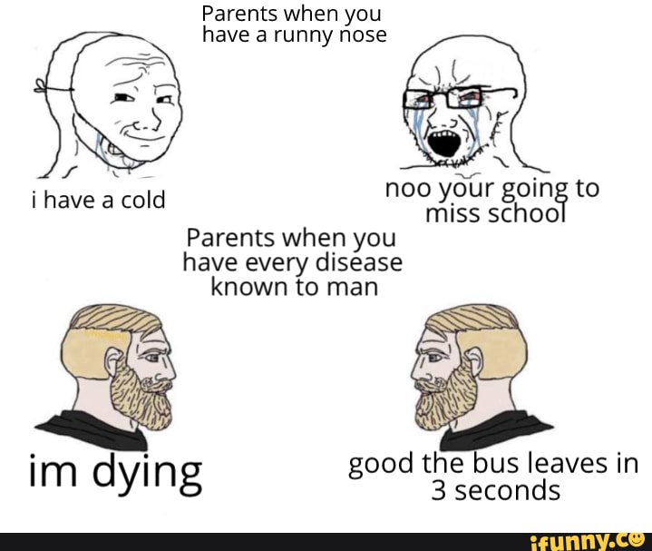Parents when you
have a runny nose
noo
your going to
miss schoo
Parents when you
have every disease
known to man
i have a cold
good the bus leaves in Im dying
3 seconds