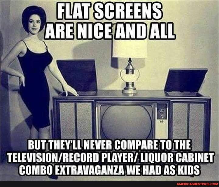 FLAT SGREENS ARE NIGE AND ALL
BUT THEY'LL NEWER COMPARE TO THE TELEVISION / RECORD PLAYER/ LIQUOR CABINET COMBA EXTRAVAGANZA iE RAD BS KIES