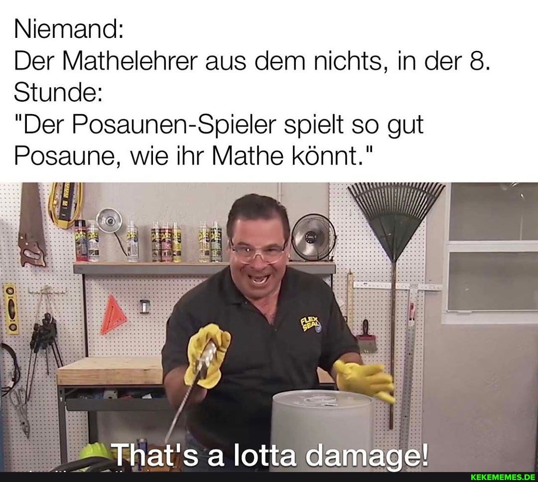 Niemand:
Der Mathelehrer aus dem nichts, in der 8.
Stunde:
"Der Posaunen-Spieler spielt so gut
Posaune, wie ihr Mathe könnt."
ER. I
Intta