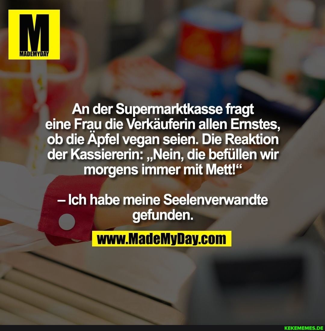 An der Supermarktkasse fragt eine Frau die Verkäuferin allen Ernstes, ob die Apfel vegan seien. Die Reaktion der Kassiererin: "Nein, die befüllen wir
morgens immer mit Mett!"
- Ich habe meine Seelenverwandte gefunden.