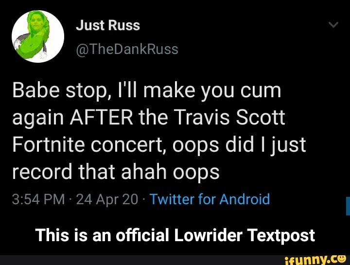 Babe stop, I'll make you cum
again AFTER the Travis Scott
Fortnite concert, oops did I just
record that ahah oops
This is an official Lowrider Textpost - This is an official Lowrider Textpost