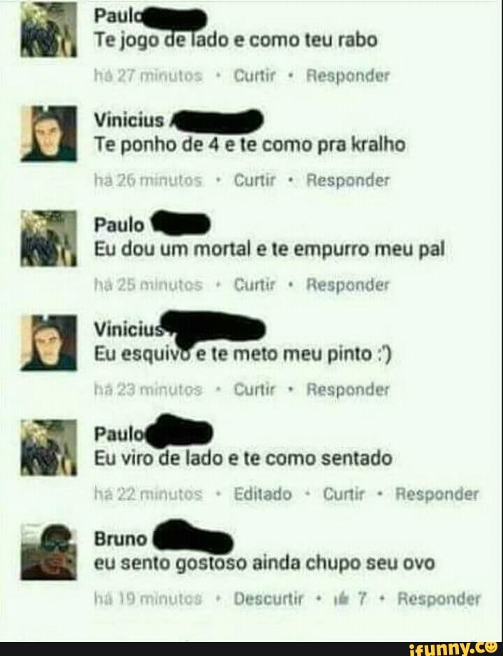 bagas Vinicius
Te ponho de 4 e te como pra kralho
Eu dou um mortal e te empurro meu pal
O
Eu esquivo e te meto meu pinto Curtir Responder
Eu viro de lado e te como sentado
Editado Cunir Responder
Bruno
eu sento gostoso ainda chupo seu ovo
