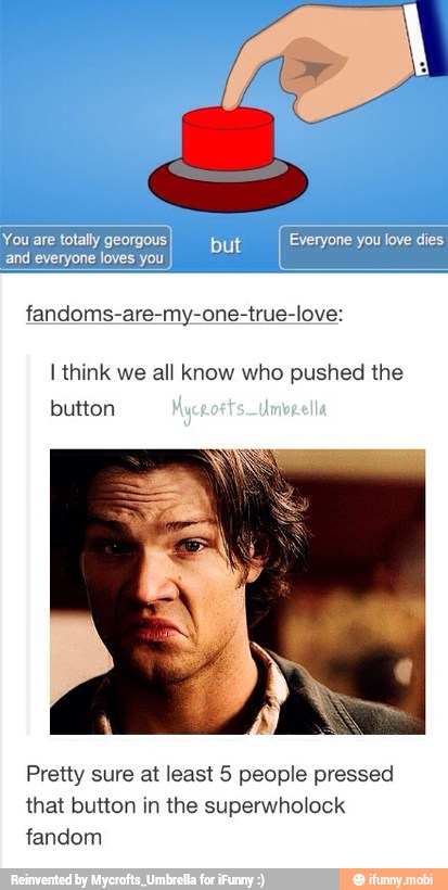 ecco
me tts Everyone you
and everyone loves you
fandoms-are-my-one-true-love:
I think we all know who pushed the
Pretty sure at least 5 people pressed
that button in the superwholock
fandom