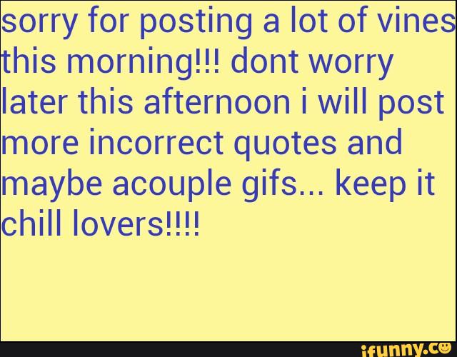 sorry for posting a lot of vines
this morning!!! dont worry
later this afternoon i WiII post
more incorrect quotes and
maybe acouple gifs... keep it
chill lovers!!!!