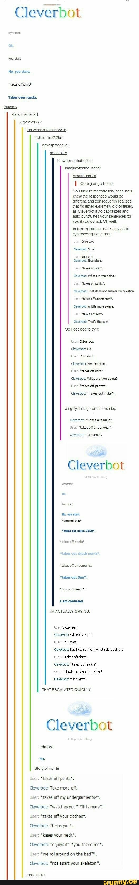 Cleverbot
No, you start,
Takes over russia.
fauxboy:
davespritedave
hoechlolly
tehwhovianhutleput
mockingarass:
I so big or go home
So I tried to recreate this, because I
knew the responses would be
different, and consequently realized
that i's either extremely old or faked,
as Cleverbot auto-capitalizes and
auto-punctuates your sentences for
you if you do not Oh well
In light of that fact, here's my go at
cybersexing Cleverbot
Cleverbot: Sure.
User: You start.
Cleverbot: Nice place.
User: "takes off shit™.
Cleverbot: What are you doing?