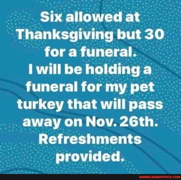 Six allowed at
Thanksgiving but 30 for a funeral.
will be holding a funeral for my pet turkey that will pass away on Nov. 26th.
Refreshments provided.