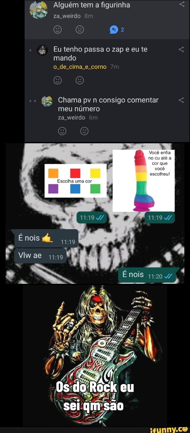 Alguém tem a figurinha
za weirdo
Eu tenho passa zap e eu te mando
o de cima e corno
Chama pv n consigo comentar meu número za weirdo
estia
Escolha uma cor
nois
Os do Róck eu
Énois
ae