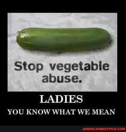 Stop vegetable abuse.
LADIES YOU KNOW WHAT WE MEAN