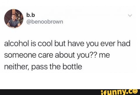 alcohol is cool but have you ever had
someone care about you?? me
neither, pass the bottle