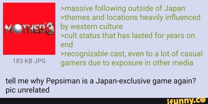 >massive following outside of Japan
>themes and locations heavily influenced
by western culture
>cult status that has lasted for years on
end
>recognizable cast, even to a lot of casual
gamers due to exposure in other media
tell me why Pepsiman is a Japan-exclusive game again?
pic unrelated