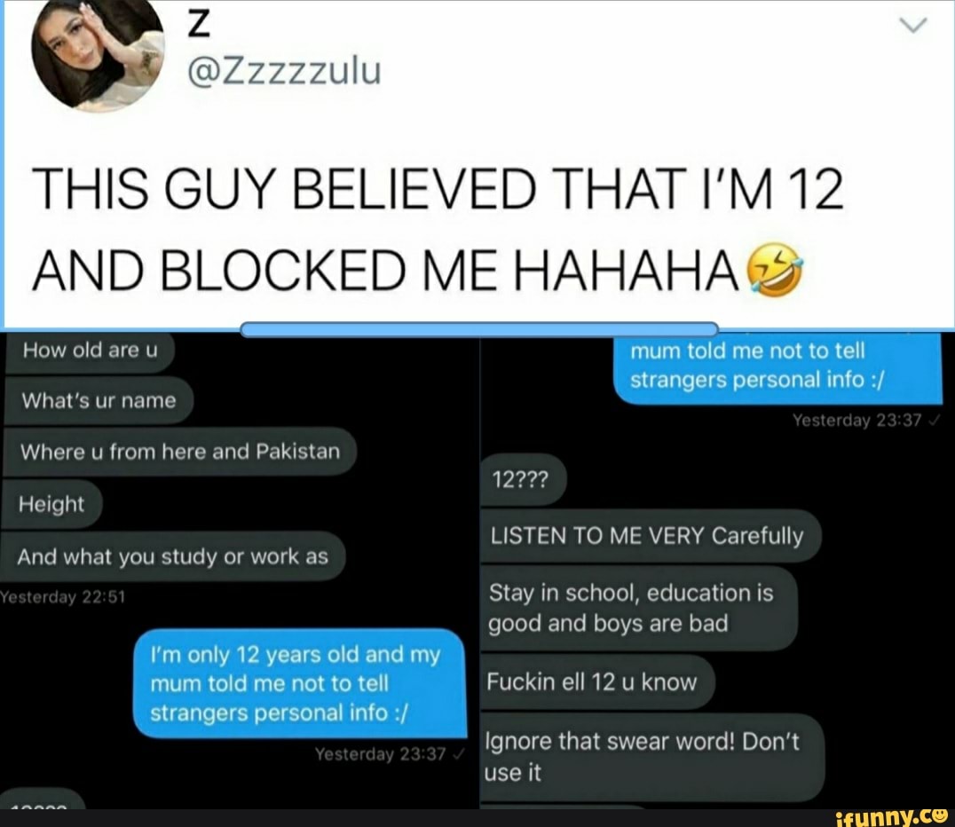 THIS GUY BELIEVED THAT I'M 12
AND BLOCKED ME HAHAHA mum told me not to tell
strangers personal info What's ur name
Where u from here and Pakistan
1222?
LISTEN TO ME VERY Carefully
And what you study or work as
Stay in school, education is
good and boys bad