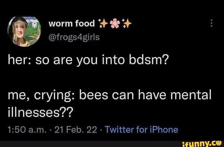 If worm food @frogs4girls her: so are you into bdsm? me, crying: bees