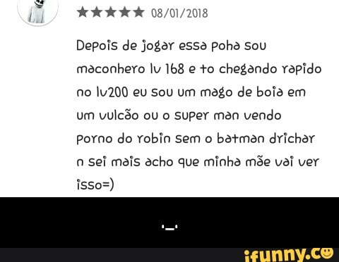 Depois de jogar essa poha sou
maconhero lu 168 e to chegando rapido
no lv200 eu sou um mago de boia em
um vulcão ou o Super man vendo
Porno do robin sem o
batmen drichar
Sei mais acho que minha mée vai ver - ._.