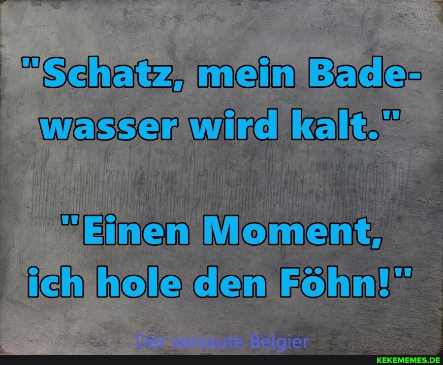 "Schatz mein Bade-
wasserwird kalt.
Einen Moment, nole den