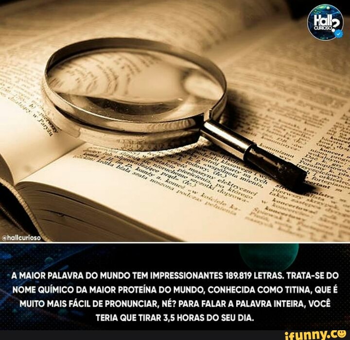 A MAIOR PALAVRA DO MUNDO TEM IMPRESSIONANTES 189.819 LETRAS. TRATA-SE DO NOME QUÍMICO DA MAIOR PROTEÍNA DO MUNDO, CONHECIDA COMO TITINA, QUE É MUITO MAIS FÁCIL DE PRONUNCIAR, NÉ? PARA FALAR A PALAVRA INTEIRA, VOCÊ TERIA QUE TIRAR 3,5 HORAS DO SEU DIA.