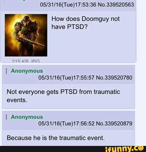 05l31/16(Tue)17:53:36 No.339520563
How does Doomguy not
have PTSD?
3 Anonymous
05/31/16(Tue)17:55:57 No.339520780
Not everyone gets PTSD from traumatic
events.
3 Anonymous
05/31/16(Tue)17:56:52 No.339520879
Because he is the traumatic event.