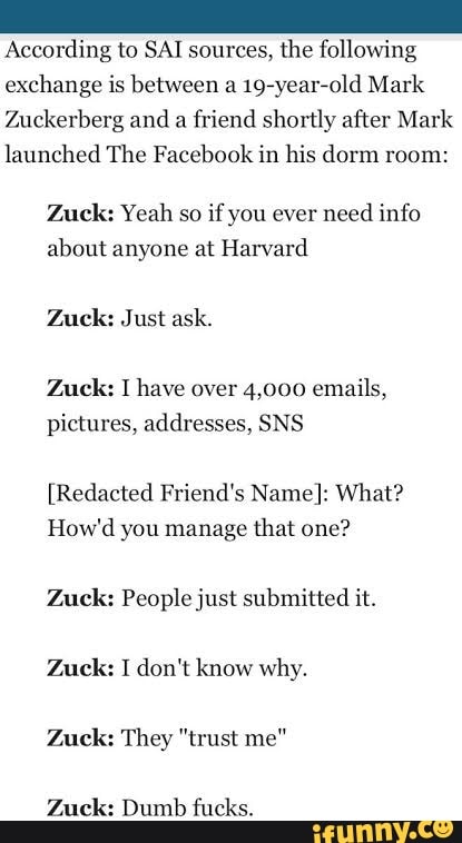 According to SAI sources, the following exchange is between a 19-year-old Mark
Zuckerberg and a friend shortly after Mark launched The Facebook in his dorm room:
Zack: Yeah so if you ever need info about anyone at Harvard
Zack: Just ask.
Zuck: have over 4,000 emails, pictures, addresses, SNS
(Redacted Friend's Name}: What?
How'd you manage that one?
Zack: People just submitted it.
Zuck: I don't know why.
Zack: They "trust me"
Zack: Dumb fucks.