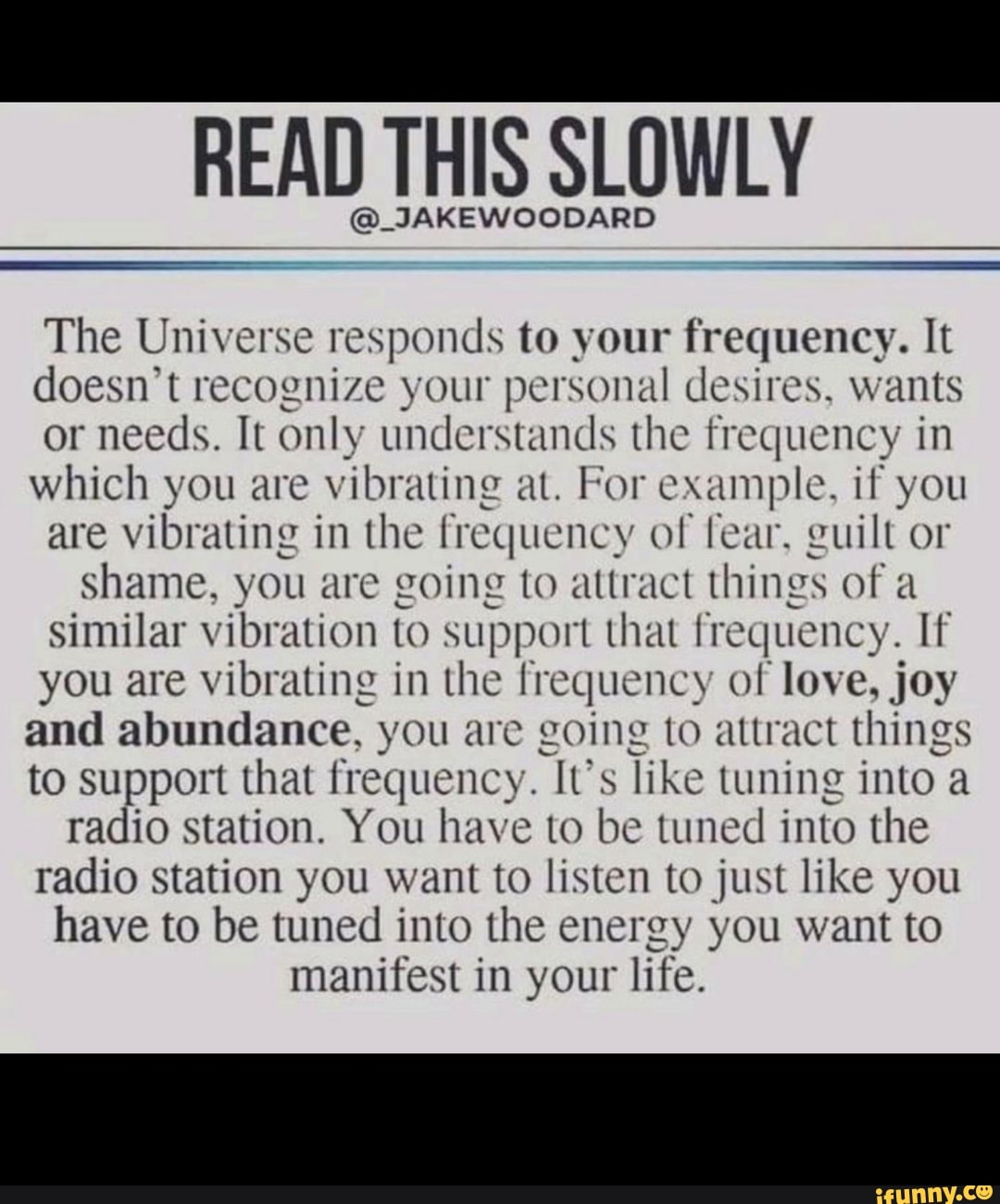 READ THIS SLOWLY @_JAKEWOODARD The Universe responds to your frequency. It doesn't recognize your personal desires, wants or needs. It only understands the frequency in which you are vibrating at. For example, if you are vibrating in the frequency of fear, guilt or shame, you are going to attract things of a similar vibration to support that frequency. If you are vibrating in the frequency of love, joy and abundance, you are going to attract things to support that frequency. It's like tuning into a radio station. You have to be tuned into the radio station you want to listen to just like you have to be tuned into the energy you want to manifest in your life.