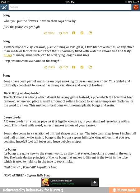 a device made of clay, ceramie, paste tubing or PVC, glass, a tw liter coke bottles, or any other
'man made o fabricated substance that is normally filed with water to smoke fine and tasty
of marijuanna with; can be of varying lengths and sizes
"Hey ana come over and hit the bong?"
Bong,
'Bongs have been part of mainstream dope smoking for yeas and years now. This fabled and
vltimatiy coo object to look at has many variations and ways of loading.
Bong 'drop
'The Backi bong isa bong which doesnt have any gause Instead, a pipe which the bowl hasbeen
removed, where you place a Small amount of rolling tobacco to ctas a temporary platform for
'the weed to it on. This method is best done vit normal plastic bongs and resin,
Gause Loader
A Gause Loader ar a water ppe'as it is legally known as, is your standard issue Bong with a
bowl. This is best with weed, as resin makes a mess of your gause.
Bongs also come ina variation of diffrent shapes and sizes. The te can range from 3 inches tall
and half an inch wide, (micro bong o the big ass cyprus hill style king arthurs that you se,
boasting huge4/5 foo tall tubes and huge bubbles n pipes
tee bongs
Ice bongs are quite new tothe stoner world, as they first started knocking around inthe ea
90s. The basic design principle of the ice bong that makes itdifrent isthe twist in the tube,
'which i used to oldie in the tube to col smote
"Phil Givinchy Bong Va Rapzillars Bong