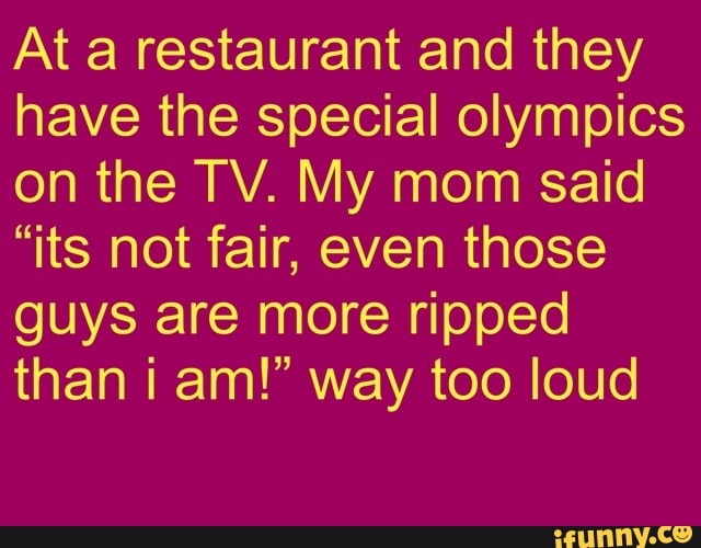 At a restaurant and they
have the special olympics
on the TV. My mom said
"its not fair, even those
guys are more ripped
than i am!" way too loud