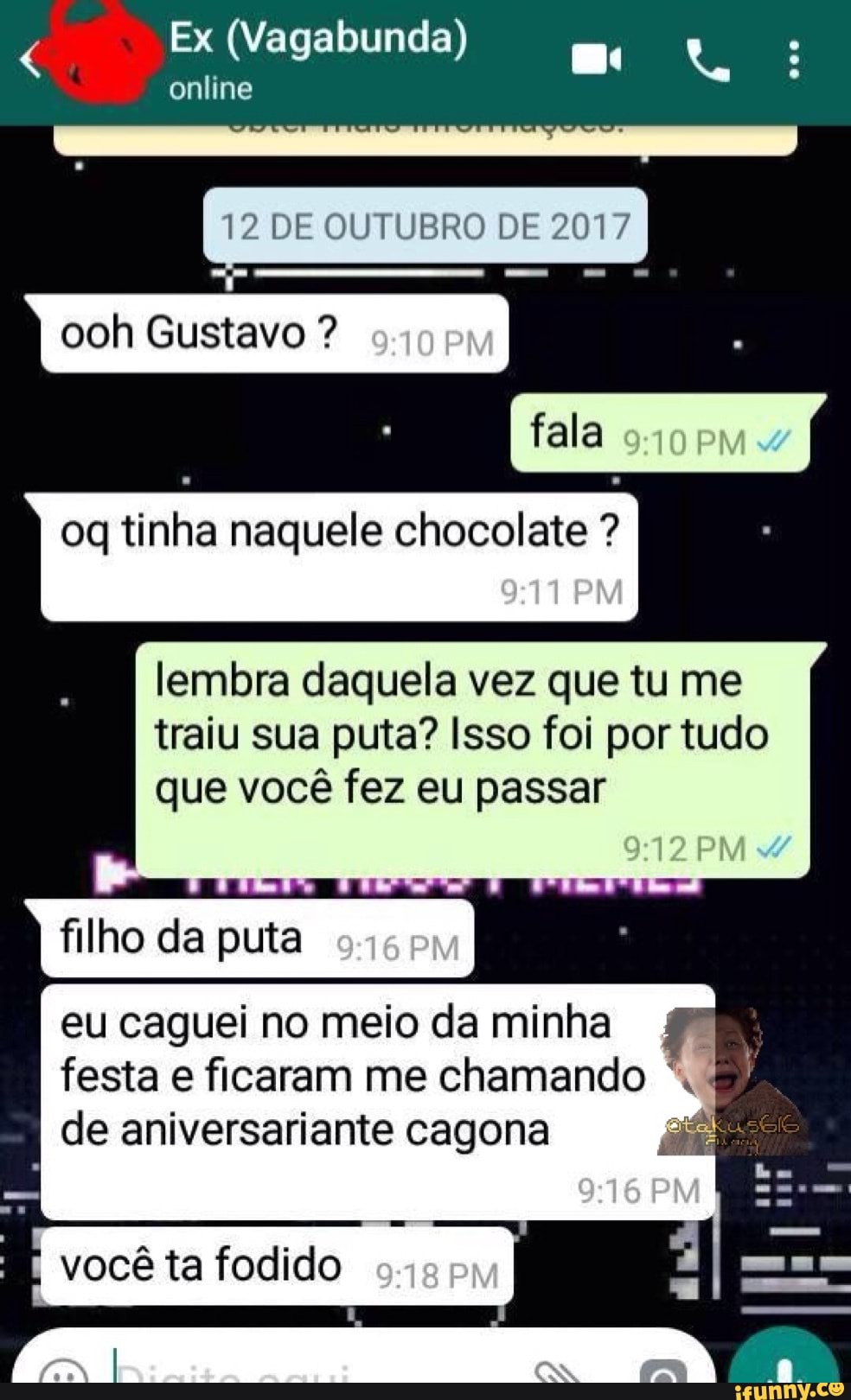 online
12 DE OUTUBRO DE 2017
oq tinha naquele chocolate .
lembra daquela vez que tu me
traiu sua puta? Isso foi por tudo
que você fez eu passar
filho da puta
eu caguei no meio da minha
festa e ficaram me chamando "MM
de aniversariante cagona e