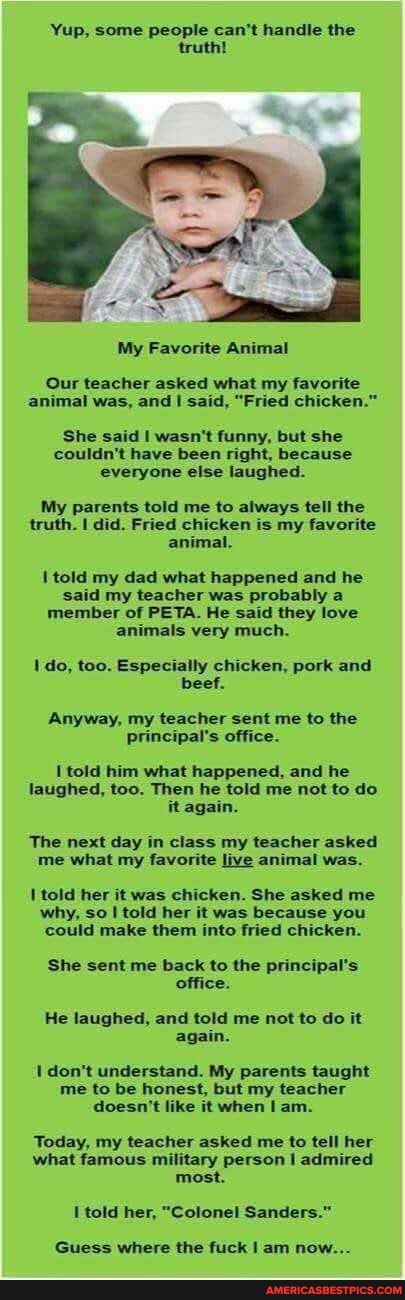 Yup, some people can't handle the truth!
My Favorite Animal
Our teacher asked what my favorite animal was, and I said, "Fried chicken."
She said I wasn't funny, but she couldn't have been right, because everyone else laughed.
My parents told me to always tell the truth. I did. Fried chicken is my favorite animal.
told my dad what happened and he said my teacher was probably a member of PETA. He said they love animals very much.
do, too. Especially chicken, pork and beef.
Anyway, my teacher sent me to the principal's office.
told him what happened, and he laughed, too. Then he told me not to do it again.
The next day in class my teacher asked me what my favorite live animal was.
told her it was chicken. She asked me why, so told her it was because you could make them into fried chicken.
She sent me back to the principal's office.
He laughed, and told me not to do it again.
don't understand. My parents taught me to be honest, but my teacher doesn't like it when am.
Today, my teacher asked me to tell her what famous military person I admired most.
told her, "Colonel Sanders."
Guess where the fuck I am now...