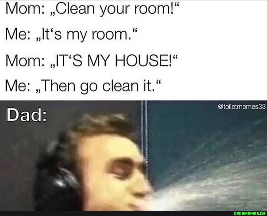 Mom: ,,Clean your room!"
Me: ,It's my room."
Mom: ,,IT'S MY HOUSE!"
Me: ,,Then go clean it."
Dad:
@toiletmemes33