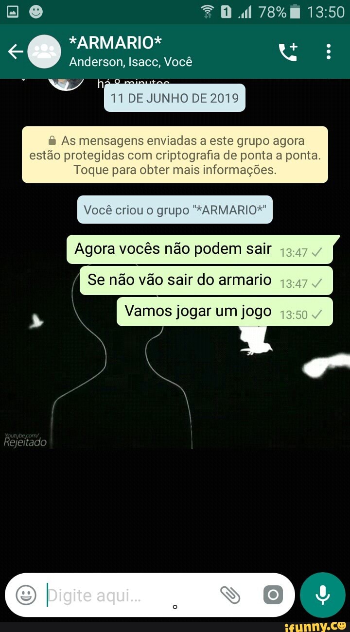 e: ARMARIO
té
Anderson, Isacc, Você
tu
DE JUNHO DE 2019
As mensagens enviadas a este grupo agora
estão protegidas com criptografia de ponta a ponta.
Toque para obter mais informações.
Você criou o grupo "*ARMARIO*"
Agora vocês não podem sair
Se não vão sair do armario