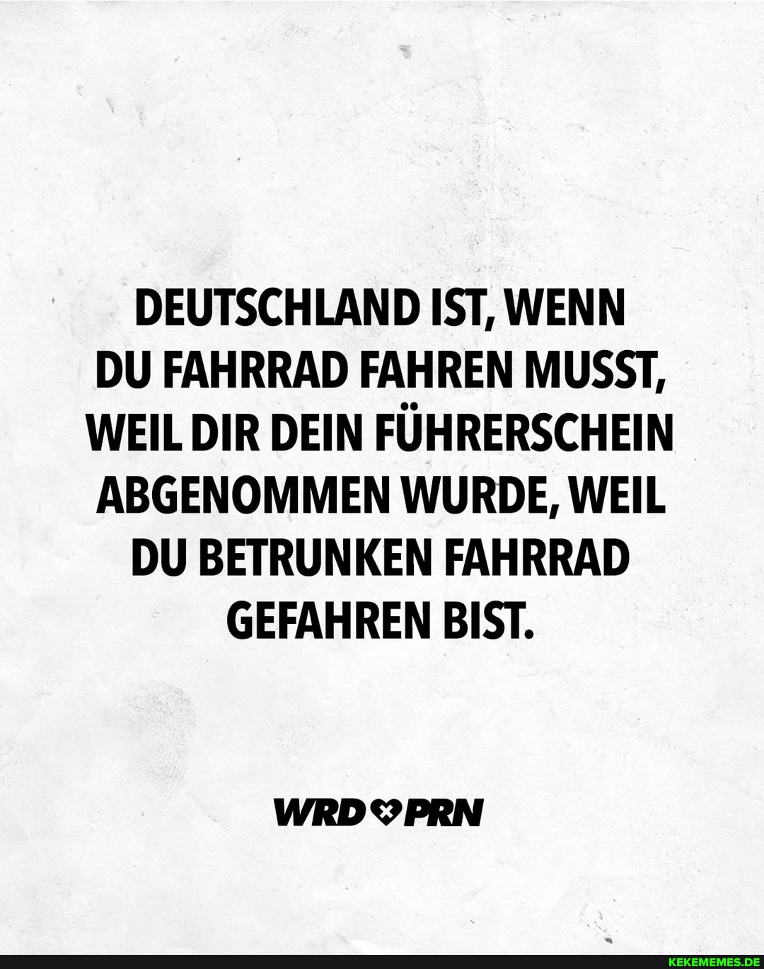 DEUTSCHLAND IST, WENN DU FAHRRAD FAHREN MUSST,
WEIL DIR DEIN FÜHRERSCHEIN ABGENOMMEN WURDE, WEIL DU BETRUNKEN FAHRRAD GEFAHREN BIST.