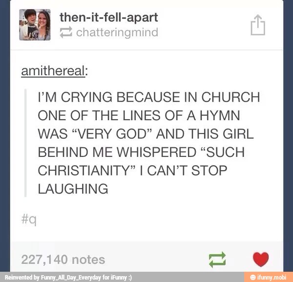 fell-apart I then-it
PM CRYING BECAUSE IN CHURCH
ONE OF THE LINES OF AHYMN
WAS "VERY GOD" AND THIS GIRL
BEHIND ME WHISPERED "SUCH
CHRISTIANITY" I CAN'T STOP
LAUGHING