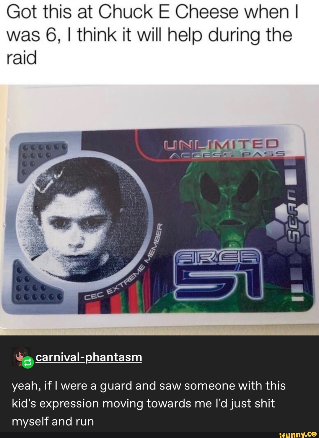 Got this at Chuck E Cheese when I
was 6, I think it will help during the
raid
&:âcarnivaI-phantasm
yeah, if I were a guard and saw someone with this
kid's expression moving towards me I'djust shit
myself and run