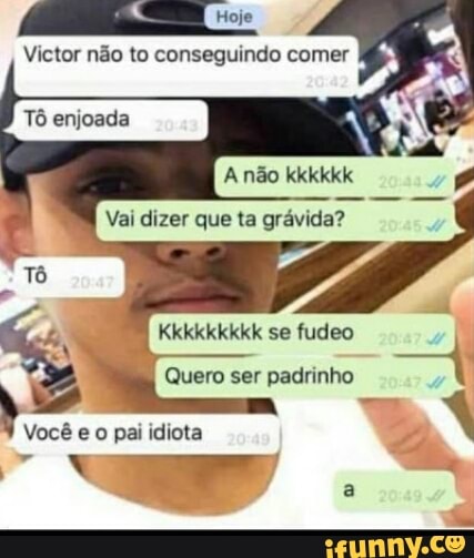 Victor não to conseguindo comer
Tô enjoada
EM
A não kkkkkk
I Vai dizer que ta grávida?
Kkkkkkkkk se fudeo
Quero ser padrinho
eo pai idiota