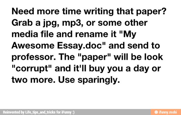 Need more time writing that paper?
Grab a jpg, mp3, or some other
media file and rename it "My
Awesome Essay.doc" and send to
professor. The "paper" will be look
"corrupt" and it'll buy you a day or
two more. Use sparingly.