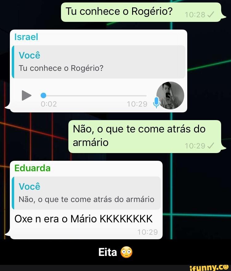 Tu conhece o Rogério?
Israel
I Você
Tu conhece o Rogério?
Do
Não, O que te come atrás do armário 10284
Eduarda
Você
Não, que te come atrás do armário
Oxe n era o Mário KKKKKKKK
10'29
Eita - Eita 😳